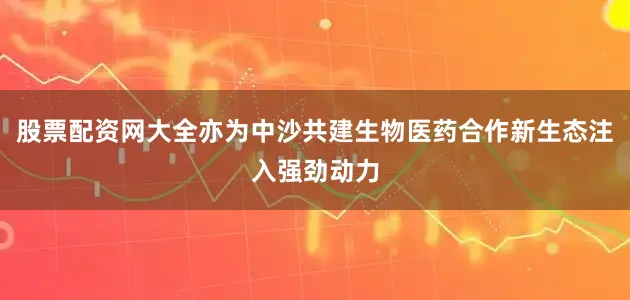 股票配资网大全亦为中沙共建生物医药合作新生态注入强劲动力