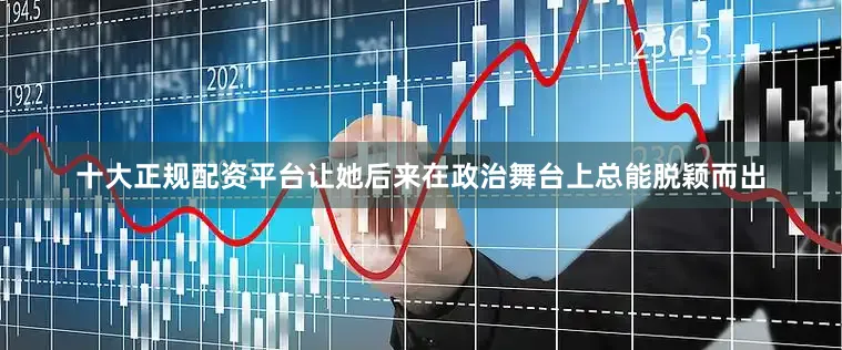 十大正规配资平台让她后来在政治舞台上总能脱颖而出