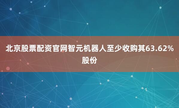 北京股票配资官网智元机器人至少收购其63.62%股份