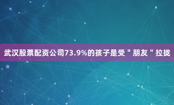 武汉股票配资公司73.9%的孩子是受＂朋友＂拉拢