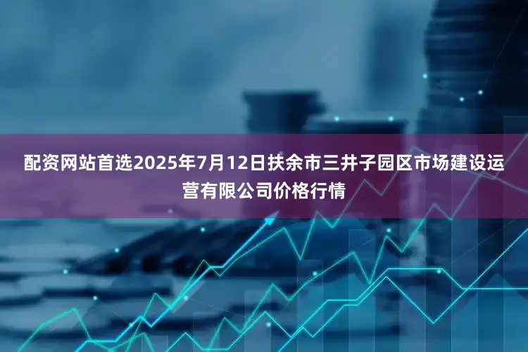 配资网站首选2025年7月12日扶余市三井子园区市场建设运营有限公司价格行情