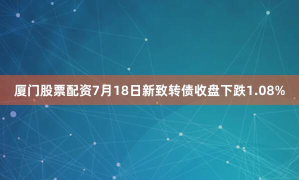 厦门股票配资7月18日新致转债收盘下跌1.08%