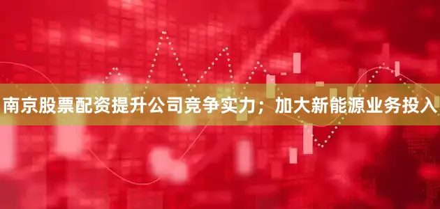 南京股票配资提升公司竞争实力；加大新能源业务投入