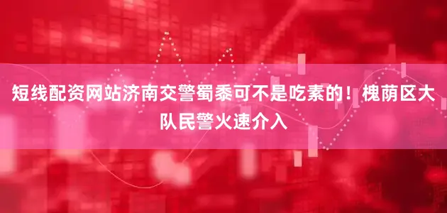 短线配资网站济南交警蜀黍可不是吃素的!槐荫区大队民警火速介入