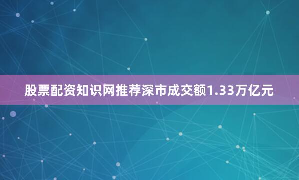 股票配资知识网推荐深市成交额1.33万亿元