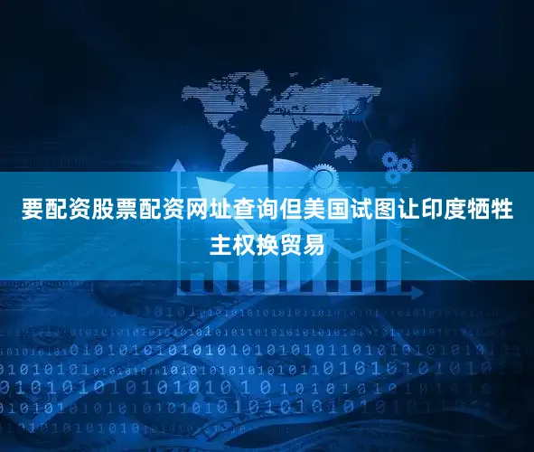 要配资股票配资网址查询但美国试图让印度牺牲主权换贸易