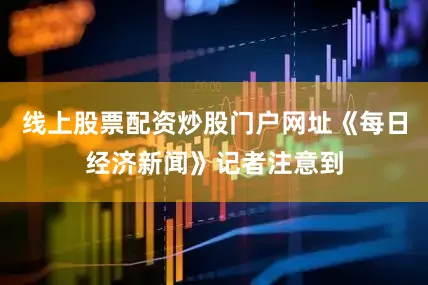 线上股票配资炒股门户网址《每日经济新闻》记者注意到
