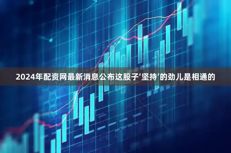 2024年配资网最新消息公布这股子‘坚持’的劲儿是相通的