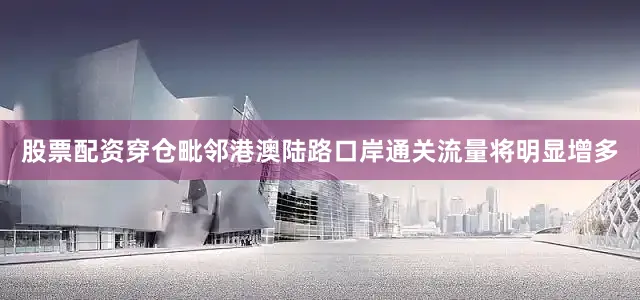 股票配资穿仓毗邻港澳陆路口岸通关流量将明显增多