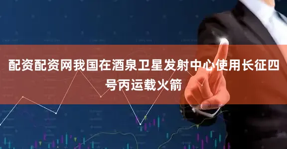 配资配资网我国在酒泉卫星发射中心使用长征四号丙运载火箭