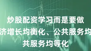炒股配资学习而是要做到经济增长均衡化、公共服务均等化