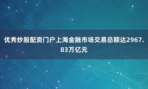 优秀炒股配资门户上海金融市场交易总额达2967.83万亿元