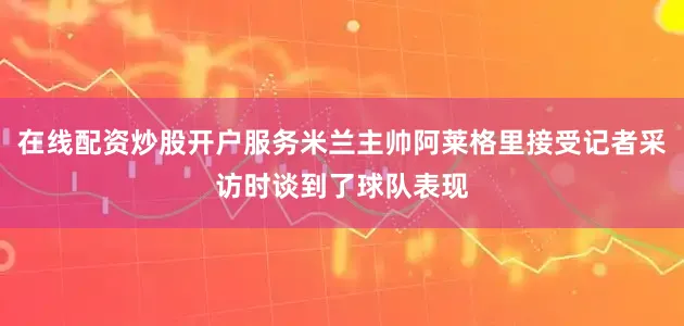 在线配资炒股开户服务米兰主帅阿莱格里接受记者采访时谈到了球队表现