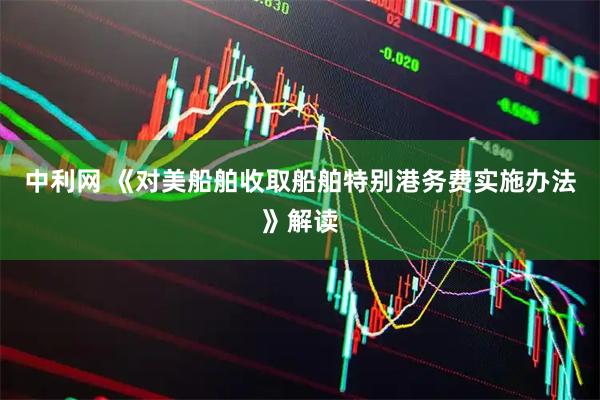 中利网 《对美船舶收取船舶特别港务费实施办法》解读
