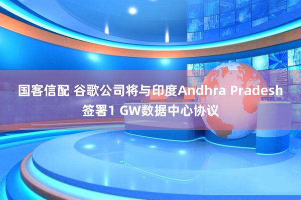 国客信配 谷歌公司将与印度Andhra Pradesh签署1 GW数据中心协议