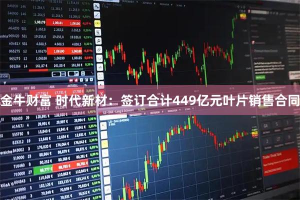 金牛财富 时代新材：签订合计449亿元叶片销售合同