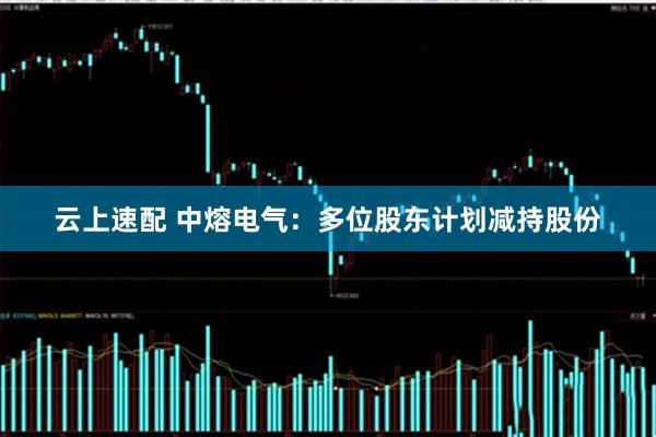 云上速配 中熔电气：多位股东计划减持股份