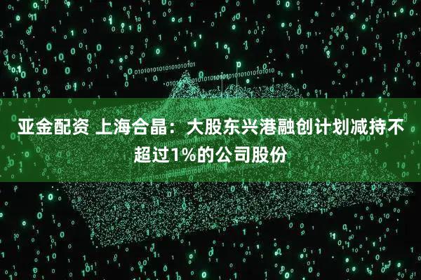 亚金配资 上海合晶：大股东兴港融创计划减持不超过1%的公司股份
