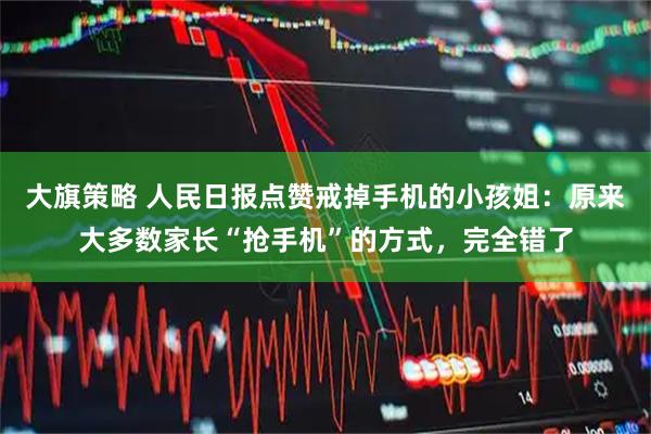 大旗策略 人民日报点赞戒掉手机的小孩姐：原来大多数家长“抢手机”的方式，完全错了