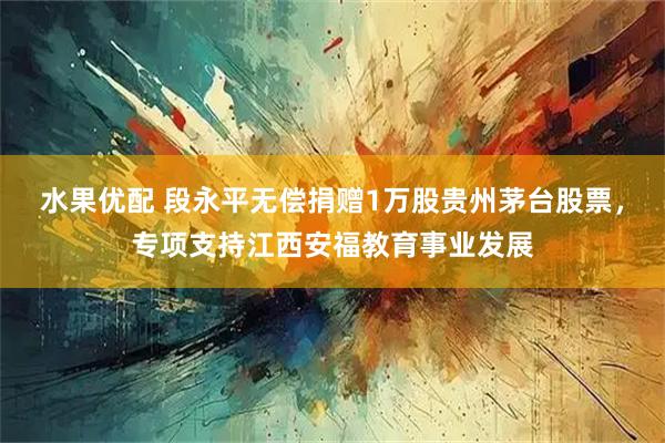 水果优配 段永平无偿捐赠1万股贵州茅台股票，专项支持江西安福教育事业发展