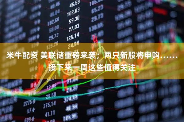 米牛配资 美联储重磅来袭；两只新股将申购……接下来一周这些值得关注