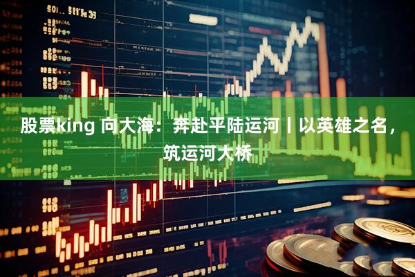股票king 向大海：奔赴平陆运河丨以英雄之名，筑运河大桥