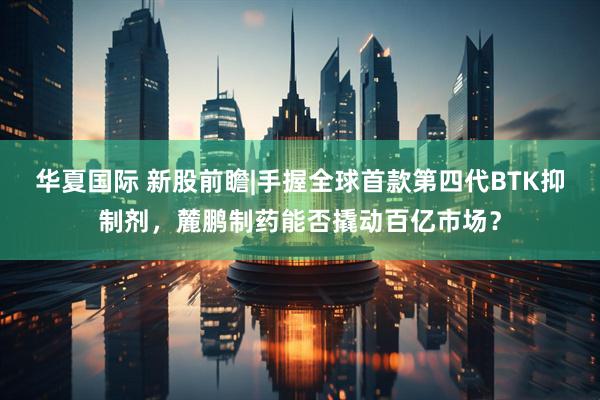 华夏国际 新股前瞻|手握全球首款第四代BTK抑制剂，麓鹏制药能否撬动百亿市场？