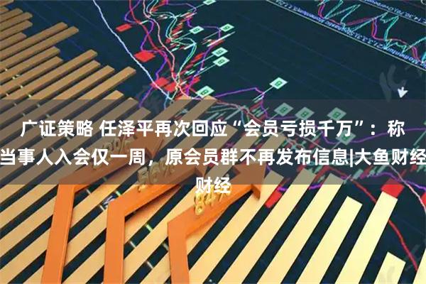 广证策略 任泽平再次回应“会员亏损千万”：称当事人入会仅一周，原会员群不再发布信息|大鱼财经